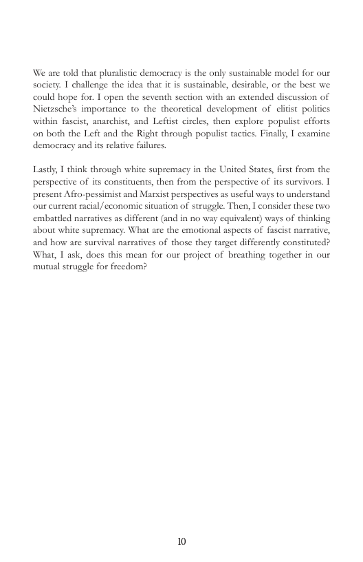 We are told that pluralistic demoeracy is the only sustainable model for our society. I challenge the idea that it is sustainable, desiable, or the best we could hope for. T open the seventh section with an extended discussion of Nietzsche’s importance to the theoretical development of elitst poliics within fascist, anarchist, and Lefiist circles, then explore populist efforts on both the Left and the Right through populist tactics. Finally, I examine democracy and its relative failures.  Lastly, I think through white supremacy in the United States, first from the perspective of its constituents, then from the perspeetive of its survivors. 1 present Afro-pessimist and Marxist perspectives as useful ways to understand our current racial/ economic situation of struggle. Then, | consider these two. embattled narraives as different (and in no way equivalent) ways of thinking about white supremacy. What are the emotional aspects of fascist narrative, and how are survival narratives of those they target differently constiruted? What, I ask, does this mean for our project of breathing together in our mutual struggle for freedom?  10 